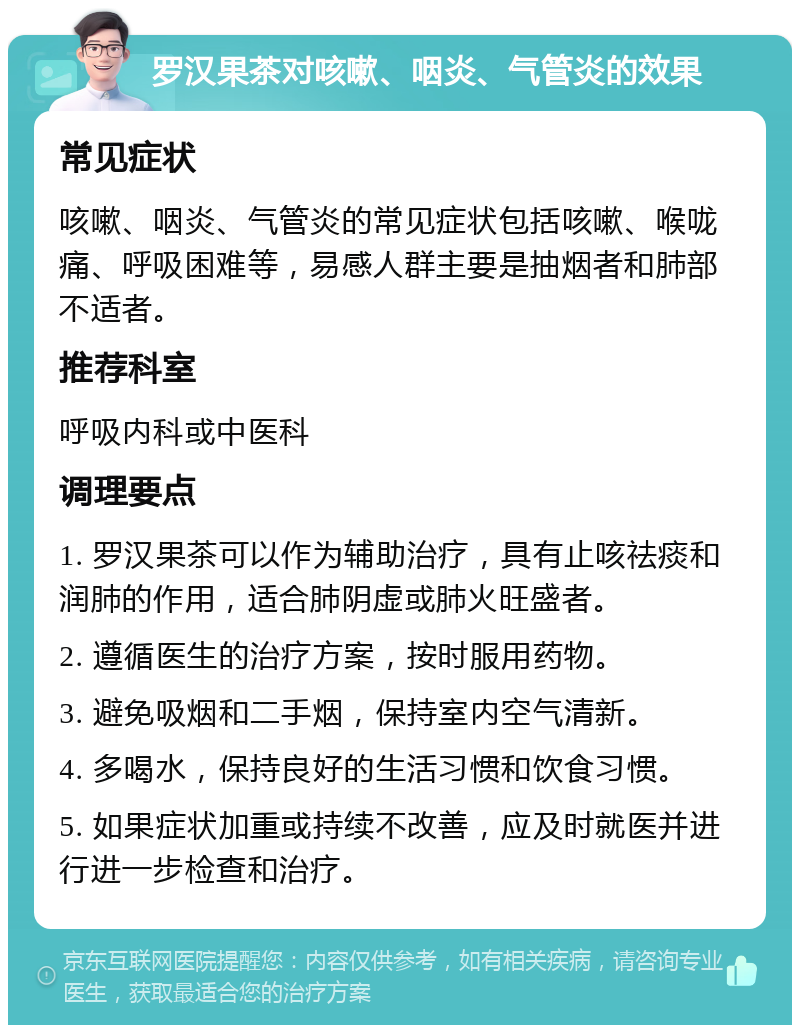 罗汉果茶对咳嗽、咽炎、气管炎的效果 常见症状 咳嗽、咽炎、气管炎的常见症状包括咳嗽、喉咙痛、呼吸困难等，易感人群主要是抽烟者和肺部不适者。 推荐科室 呼吸内科或中医科 调理要点 1. 罗汉果茶可以作为辅助治疗，具有止咳祛痰和润肺的作用，适合肺阴虚或肺火旺盛者。 2. 遵循医生的治疗方案，按时服用药物。 3. 避免吸烟和二手烟，保持室内空气清新。 4. 多喝水，保持良好的生活习惯和饮食习惯。 5. 如果症状加重或持续不改善，应及时就医并进行进一步检查和治疗。