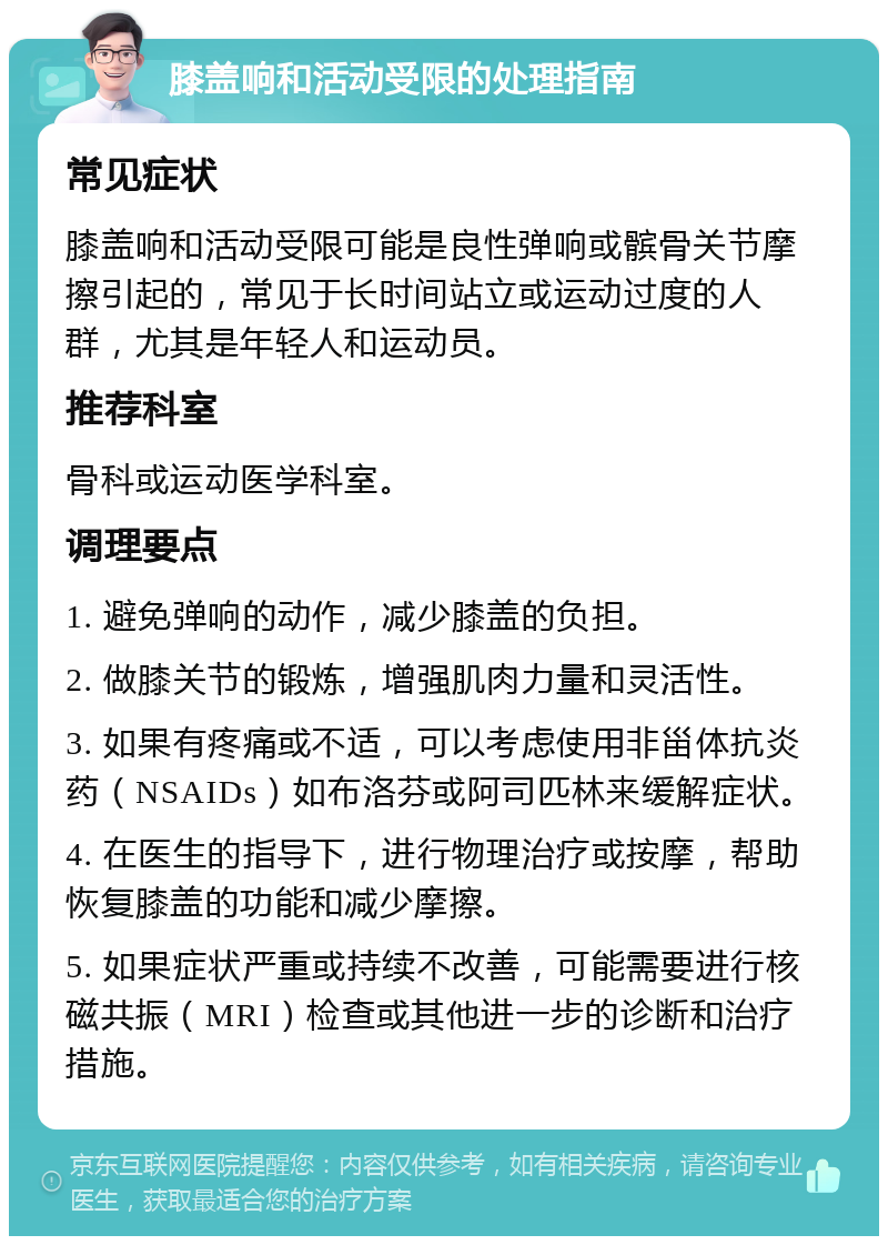 膝盖响和活动受限的处理指南 常见症状 膝盖响和活动受限可能是良性弹响或髌骨关节摩擦引起的，常见于长时间站立或运动过度的人群，尤其是年轻人和运动员。 推荐科室 骨科或运动医学科室。 调理要点 1. 避免弹响的动作，减少膝盖的负担。 2. 做膝关节的锻炼，增强肌肉力量和灵活性。 3. 如果有疼痛或不适，可以考虑使用非甾体抗炎药（NSAIDs）如布洛芬或阿司匹林来缓解症状。 4. 在医生的指导下，进行物理治疗或按摩，帮助恢复膝盖的功能和减少摩擦。 5. 如果症状严重或持续不改善，可能需要进行核磁共振（MRI）检查或其他进一步的诊断和治疗措施。