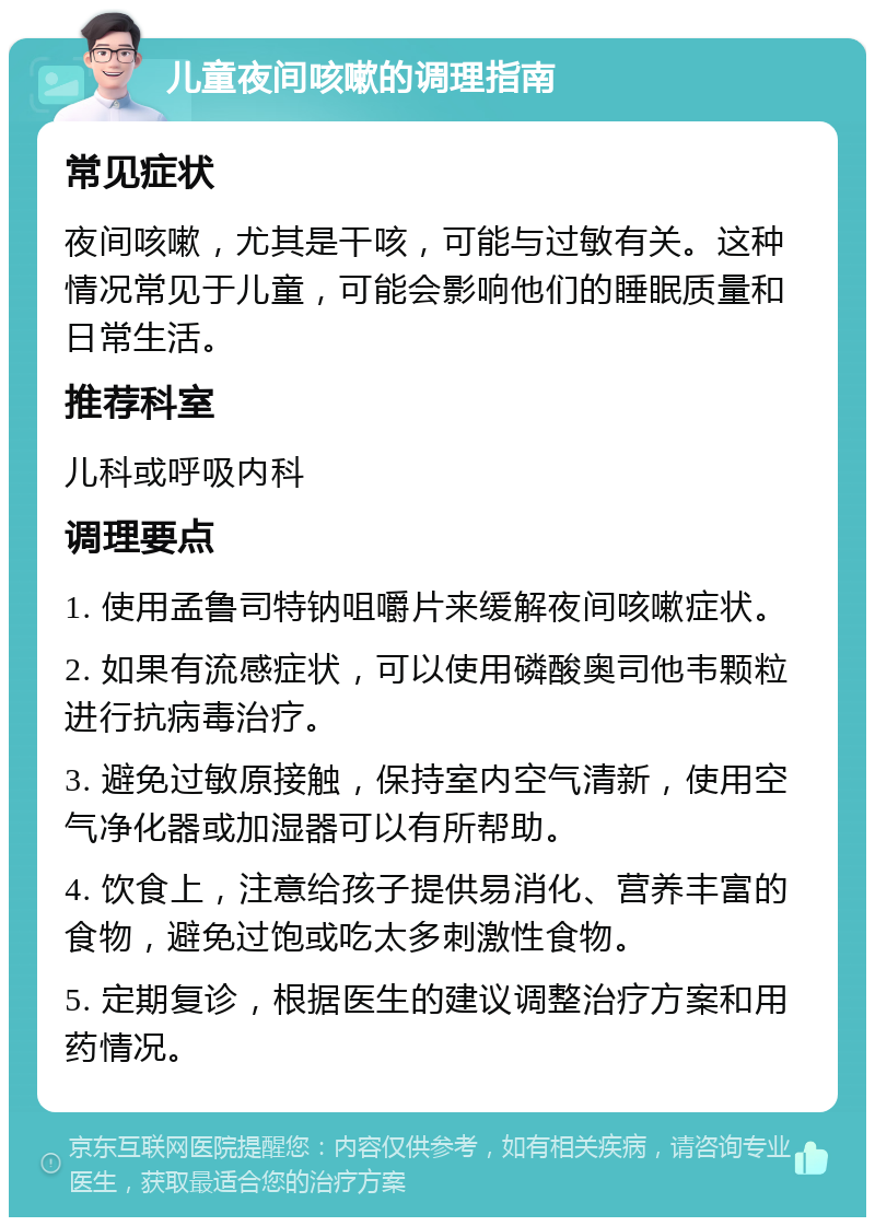 儿童夜间咳嗽的调理指南 常见症状 夜间咳嗽，尤其是干咳，可能与过敏有关。这种情况常见于儿童，可能会影响他们的睡眠质量和日常生活。 推荐科室 儿科或呼吸内科 调理要点 1. 使用孟鲁司特钠咀嚼片来缓解夜间咳嗽症状。 2. 如果有流感症状，可以使用磷酸奥司他韦颗粒进行抗病毒治疗。 3. 避免过敏原接触，保持室内空气清新，使用空气净化器或加湿器可以有所帮助。 4. 饮食上，注意给孩子提供易消化、营养丰富的食物，避免过饱或吃太多刺激性食物。 5. 定期复诊，根据医生的建议调整治疗方案和用药情况。