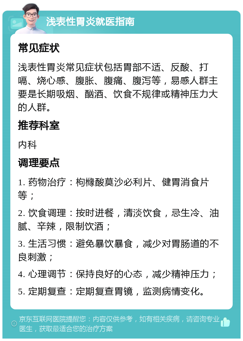 浅表性胃炎就医指南 常见症状 浅表性胃炎常见症状包括胃部不适、反酸、打嗝、烧心感、腹胀、腹痛、腹泻等，易感人群主要是长期吸烟、酗酒、饮食不规律或精神压力大的人群。 推荐科室 内科 调理要点 1. 药物治疗：枸橼酸莫沙必利片、健胃消食片等； 2. 饮食调理：按时进餐，清淡饮食，忌生冷、油腻、辛辣，限制饮酒； 3. 生活习惯：避免暴饮暴食，减少对胃肠道的不良刺激； 4. 心理调节：保持良好的心态，减少精神压力； 5. 定期复查：定期复查胃镜，监测病情变化。