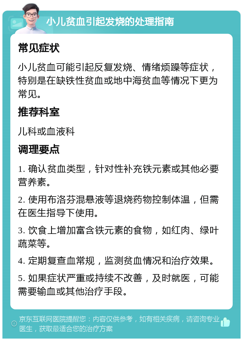 小儿贫血引起发烧的处理指南 常见症状 小儿贫血可能引起反复发烧、情绪烦躁等症状，特别是在缺铁性贫血或地中海贫血等情况下更为常见。 推荐科室 儿科或血液科 调理要点 1. 确认贫血类型，针对性补充铁元素或其他必要营养素。 2. 使用布洛芬混悬液等退烧药物控制体温，但需在医生指导下使用。 3. 饮食上增加富含铁元素的食物，如红肉、绿叶蔬菜等。 4. 定期复查血常规，监测贫血情况和治疗效果。 5. 如果症状严重或持续不改善，及时就医，可能需要输血或其他治疗手段。