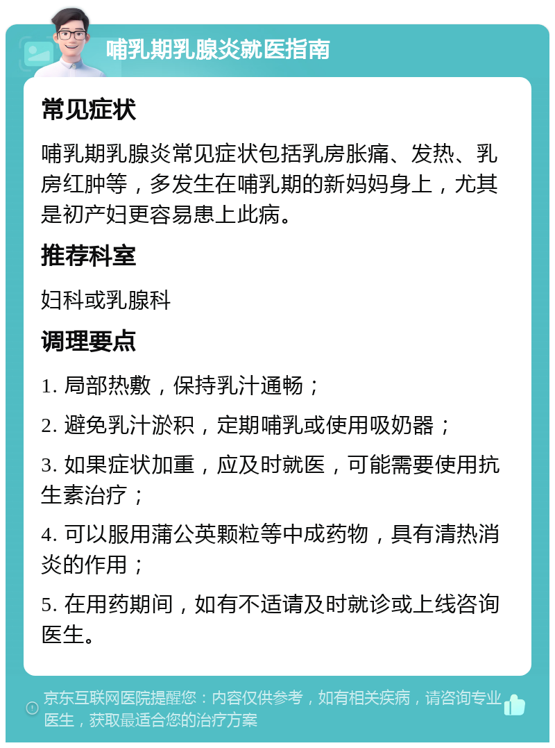 哺乳期乳腺炎就医指南 常见症状 哺乳期乳腺炎常见症状包括乳房胀痛、发热、乳房红肿等，多发生在哺乳期的新妈妈身上，尤其是初产妇更容易患上此病。 推荐科室 妇科或乳腺科 调理要点 1. 局部热敷，保持乳汁通畅； 2. 避免乳汁淤积，定期哺乳或使用吸奶器； 3. 如果症状加重，应及时就医，可能需要使用抗生素治疗； 4. 可以服用蒲公英颗粒等中成药物，具有清热消炎的作用； 5. 在用药期间，如有不适请及时就诊或上线咨询医生。