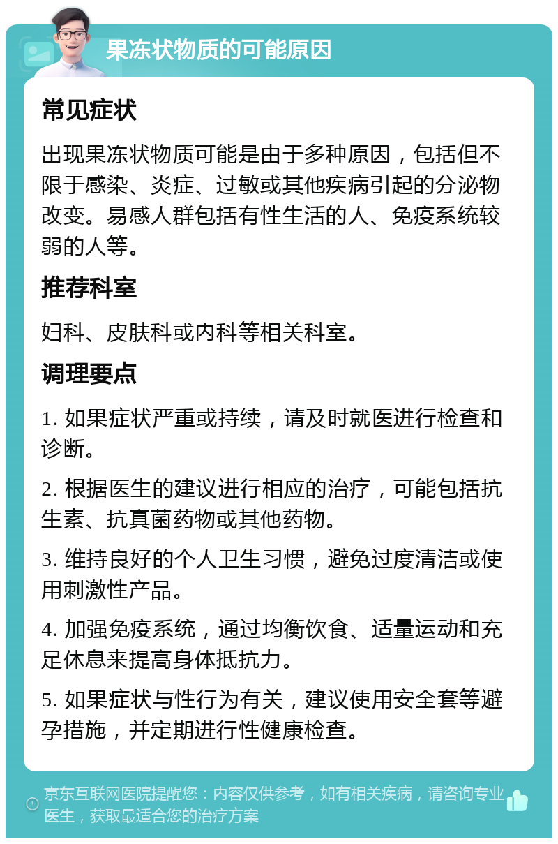 果冻状物质的可能原因 常见症状 出现果冻状物质可能是由于多种原因，包括但不限于感染、炎症、过敏或其他疾病引起的分泌物改变。易感人群包括有性生活的人、免疫系统较弱的人等。 推荐科室 妇科、皮肤科或内科等相关科室。 调理要点 1. 如果症状严重或持续，请及时就医进行检查和诊断。 2. 根据医生的建议进行相应的治疗，可能包括抗生素、抗真菌药物或其他药物。 3. 维持良好的个人卫生习惯，避免过度清洁或使用刺激性产品。 4. 加强免疫系统，通过均衡饮食、适量运动和充足休息来提高身体抵抗力。 5. 如果症状与性行为有关，建议使用安全套等避孕措施，并定期进行性健康检查。