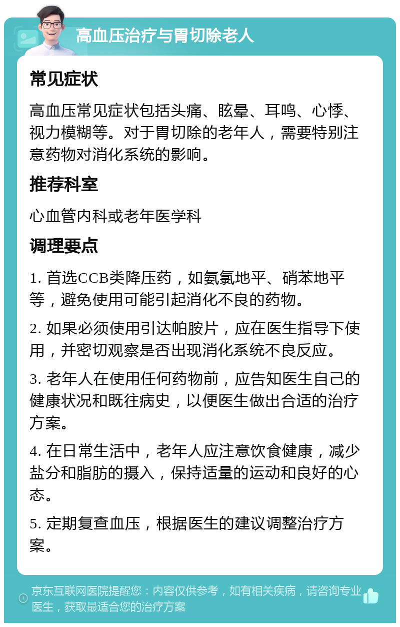 高血压治疗与胃切除老人 常见症状 高血压常见症状包括头痛、眩晕、耳鸣、心悸、视力模糊等。对于胃切除的老年人，需要特别注意药物对消化系统的影响。 推荐科室 心血管内科或老年医学科 调理要点 1. 首选CCB类降压药，如氨氯地平、硝苯地平等，避免使用可能引起消化不良的药物。 2. 如果必须使用引达帕胺片，应在医生指导下使用，并密切观察是否出现消化系统不良反应。 3. 老年人在使用任何药物前，应告知医生自己的健康状况和既往病史，以便医生做出合适的治疗方案。 4. 在日常生活中，老年人应注意饮食健康，减少盐分和脂肪的摄入，保持适量的运动和良好的心态。 5. 定期复查血压，根据医生的建议调整治疗方案。