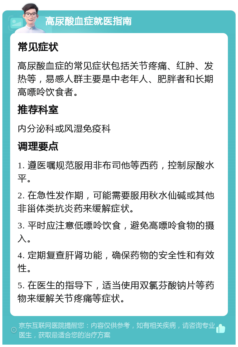 高尿酸血症就医指南 常见症状 高尿酸血症的常见症状包括关节疼痛、红肿、发热等，易感人群主要是中老年人、肥胖者和长期高嘌呤饮食者。 推荐科室 内分泌科或风湿免疫科 调理要点 1. 遵医嘱规范服用非布司他等西药，控制尿酸水平。 2. 在急性发作期，可能需要服用秋水仙碱或其他非甾体类抗炎药来缓解症状。 3. 平时应注意低嘌呤饮食，避免高嘌呤食物的摄入。 4. 定期复查肝肾功能，确保药物的安全性和有效性。 5. 在医生的指导下，适当使用双氯芬酸钠片等药物来缓解关节疼痛等症状。