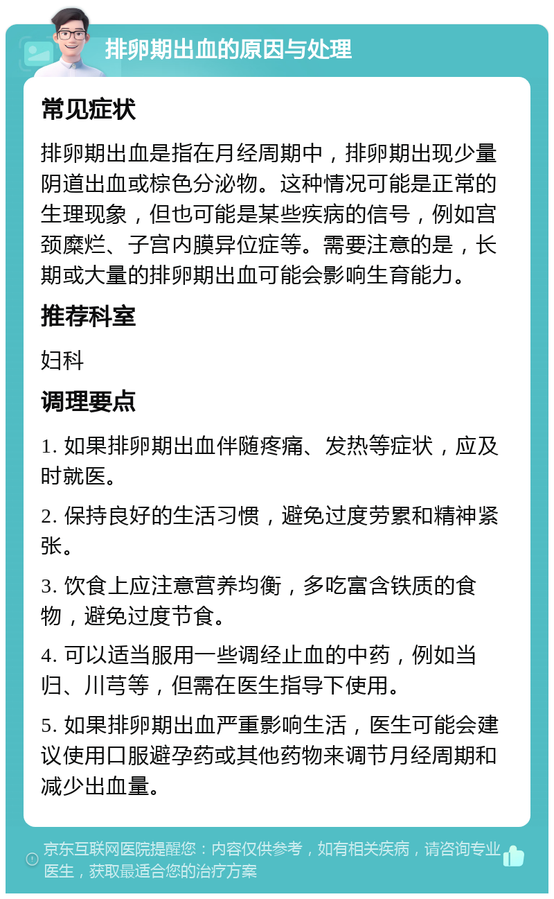 排卵期出血的原因与处理 常见症状 排卵期出血是指在月经周期中，排卵期出现少量阴道出血或棕色分泌物。这种情况可能是正常的生理现象，但也可能是某些疾病的信号，例如宫颈糜烂、子宫内膜异位症等。需要注意的是，长期或大量的排卵期出血可能会影响生育能力。 推荐科室 妇科 调理要点 1. 如果排卵期出血伴随疼痛、发热等症状，应及时就医。 2. 保持良好的生活习惯，避免过度劳累和精神紧张。 3. 饮食上应注意营养均衡，多吃富含铁质的食物，避免过度节食。 4. 可以适当服用一些调经止血的中药，例如当归、川芎等，但需在医生指导下使用。 5. 如果排卵期出血严重影响生活，医生可能会建议使用口服避孕药或其他药物来调节月经周期和减少出血量。