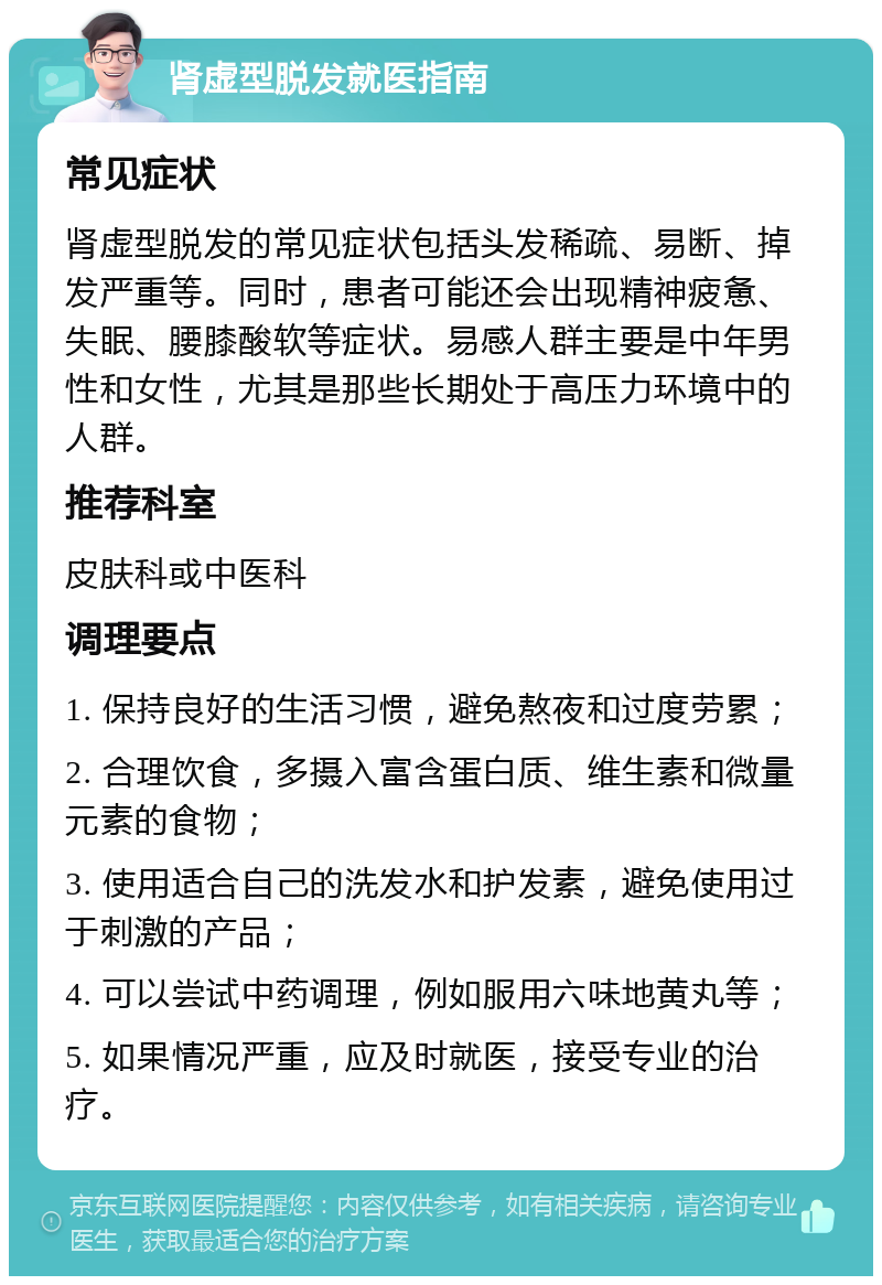 肾虚型脱发就医指南 常见症状 肾虚型脱发的常见症状包括头发稀疏、易断、掉发严重等。同时，患者可能还会出现精神疲惫、失眠、腰膝酸软等症状。易感人群主要是中年男性和女性，尤其是那些长期处于高压力环境中的人群。 推荐科室 皮肤科或中医科 调理要点 1. 保持良好的生活习惯，避免熬夜和过度劳累； 2. 合理饮食，多摄入富含蛋白质、维生素和微量元素的食物； 3. 使用适合自己的洗发水和护发素，避免使用过于刺激的产品； 4. 可以尝试中药调理，例如服用六味地黄丸等； 5. 如果情况严重，应及时就医，接受专业的治疗。