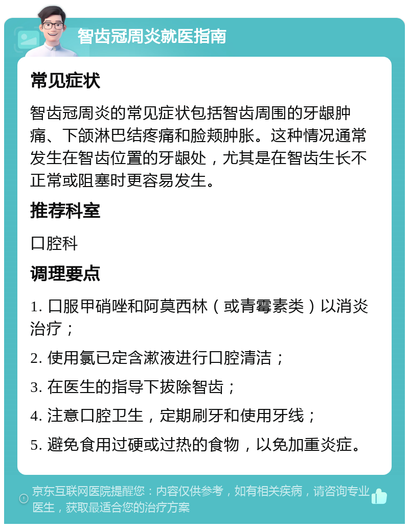 智齿冠周炎就医指南 常见症状 智齿冠周炎的常见症状包括智齿周围的牙龈肿痛、下颌淋巴结疼痛和脸颊肿胀。这种情况通常发生在智齿位置的牙龈处，尤其是在智齿生长不正常或阻塞时更容易发生。 推荐科室 口腔科 调理要点 1. 口服甲硝唑和阿莫西林（或青霉素类）以消炎治疗； 2. 使用氯已定含漱液进行口腔清洁； 3. 在医生的指导下拔除智齿； 4. 注意口腔卫生，定期刷牙和使用牙线； 5. 避免食用过硬或过热的食物，以免加重炎症。