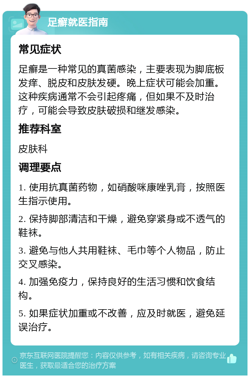 足癣就医指南 常见症状 足癣是一种常见的真菌感染，主要表现为脚底板发痒、脱皮和皮肤发硬。晚上症状可能会加重。这种疾病通常不会引起疼痛，但如果不及时治疗，可能会导致皮肤破损和继发感染。 推荐科室 皮肤科 调理要点 1. 使用抗真菌药物，如硝酸咪康唑乳膏，按照医生指示使用。 2. 保持脚部清洁和干燥，避免穿紧身或不透气的鞋袜。 3. 避免与他人共用鞋袜、毛巾等个人物品，防止交叉感染。 4. 加强免疫力，保持良好的生活习惯和饮食结构。 5. 如果症状加重或不改善，应及时就医，避免延误治疗。