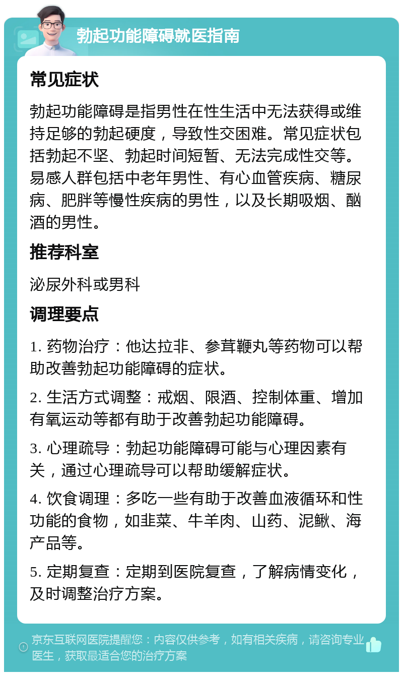 勃起功能障碍就医指南 常见症状 勃起功能障碍是指男性在性生活中无法获得或维持足够的勃起硬度，导致性交困难。常见症状包括勃起不坚、勃起时间短暂、无法完成性交等。易感人群包括中老年男性、有心血管疾病、糖尿病、肥胖等慢性疾病的男性，以及长期吸烟、酗酒的男性。 推荐科室 泌尿外科或男科 调理要点 1. 药物治疗：他达拉非、参茸鞭丸等药物可以帮助改善勃起功能障碍的症状。 2. 生活方式调整：戒烟、限酒、控制体重、增加有氧运动等都有助于改善勃起功能障碍。 3. 心理疏导：勃起功能障碍可能与心理因素有关，通过心理疏导可以帮助缓解症状。 4. 饮食调理：多吃一些有助于改善血液循环和性功能的食物，如韭菜、牛羊肉、山药、泥鳅、海产品等。 5. 定期复查：定期到医院复查，了解病情变化，及时调整治疗方案。