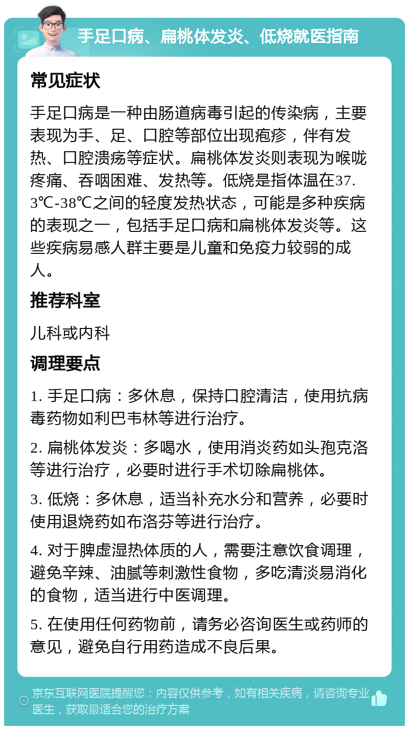 手足口病、扁桃体发炎、低烧就医指南 常见症状 手足口病是一种由肠道病毒引起的传染病，主要表现为手、足、口腔等部位出现疱疹，伴有发热、口腔溃疡等症状。扁桃体发炎则表现为喉咙疼痛、吞咽困难、发热等。低烧是指体温在37.3℃-38℃之间的轻度发热状态，可能是多种疾病的表现之一，包括手足口病和扁桃体发炎等。这些疾病易感人群主要是儿童和免疫力较弱的成人。 推荐科室 儿科或内科 调理要点 1. 手足口病：多休息，保持口腔清洁，使用抗病毒药物如利巴韦林等进行治疗。 2. 扁桃体发炎：多喝水，使用消炎药如头孢克洛等进行治疗，必要时进行手术切除扁桃体。 3. 低烧：多休息，适当补充水分和营养，必要时使用退烧药如布洛芬等进行治疗。 4. 对于脾虚湿热体质的人，需要注意饮食调理，避免辛辣、油腻等刺激性食物，多吃清淡易消化的食物，适当进行中医调理。 5. 在使用任何药物前，请务必咨询医生或药师的意见，避免自行用药造成不良后果。