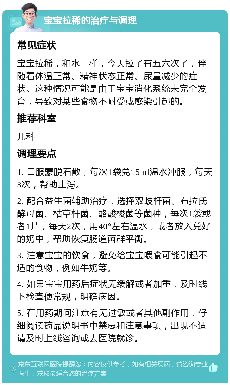 宝宝拉稀的治疗与调理 常见症状 宝宝拉稀，和水一样，今天拉了有五六次了，伴随着体温正常、精神状态正常、尿量减少的症状。这种情况可能是由于宝宝消化系统未完全发育，导致对某些食物不耐受或感染引起的。 推荐科室 儿科 调理要点 1. 口服蒙脱石散，每次1袋兑15ml温水冲服，每天3次，帮助止泻。 2. 配合益生菌辅助治疗，选择双歧杆菌、布拉氏酵母菌、枯草杆菌、酪酸梭菌等菌种，每次1袋或者1片，每天2次，用40°左右温水，或者放入兑好的奶中，帮助恢复肠道菌群平衡。 3. 注意宝宝的饮食，避免给宝宝喂食可能引起不适的食物，例如牛奶等。 4. 如果宝宝用药后症状无缓解或者加重，及时线下检查便常规，明确病因。 5. 在用药期间注意有无过敏或者其他副作用，仔细阅读药品说明书中禁忌和注意事项，出现不适请及时上线咨询或去医院就诊。