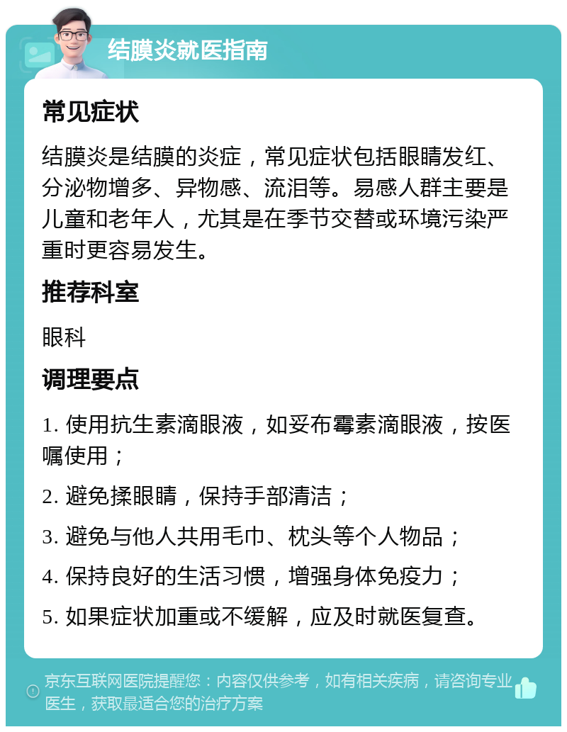 结膜炎就医指南 常见症状 结膜炎是结膜的炎症，常见症状包括眼睛发红、分泌物增多、异物感、流泪等。易感人群主要是儿童和老年人，尤其是在季节交替或环境污染严重时更容易发生。 推荐科室 眼科 调理要点 1. 使用抗生素滴眼液，如妥布霉素滴眼液，按医嘱使用； 2. 避免揉眼睛，保持手部清洁； 3. 避免与他人共用毛巾、枕头等个人物品； 4. 保持良好的生活习惯，增强身体免疫力； 5. 如果症状加重或不缓解，应及时就医复查。