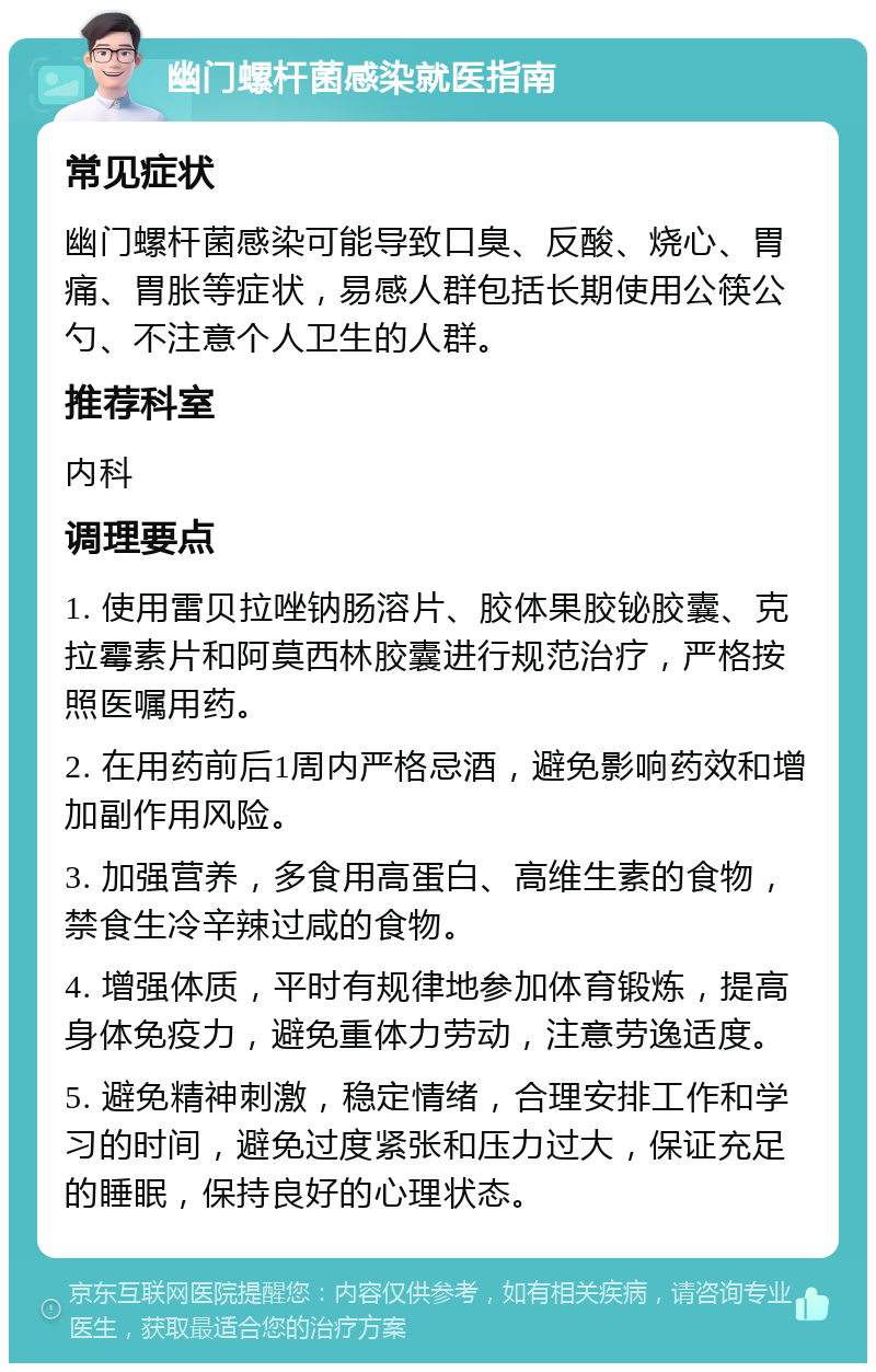 幽门螺杆菌感染就医指南 常见症状 幽门螺杆菌感染可能导致口臭、反酸、烧心、胃痛、胃胀等症状，易感人群包括长期使用公筷公勺、不注意个人卫生的人群。 推荐科室 内科 调理要点 1. 使用雷贝拉唑钠肠溶片、胶体果胶铋胶囊、克拉霉素片和阿莫西林胶囊进行规范治疗，严格按照医嘱用药。 2. 在用药前后1周内严格忌酒，避免影响药效和增加副作用风险。 3. 加强营养，多食用高蛋白、高维生素的食物，禁食生冷辛辣过咸的食物。 4. 增强体质，平时有规律地参加体育锻炼，提高身体免疫力，避免重体力劳动，注意劳逸适度。 5. 避免精神刺激，稳定情绪，合理安排工作和学习的时间，避免过度紧张和压力过大，保证充足的睡眠，保持良好的心理状态。