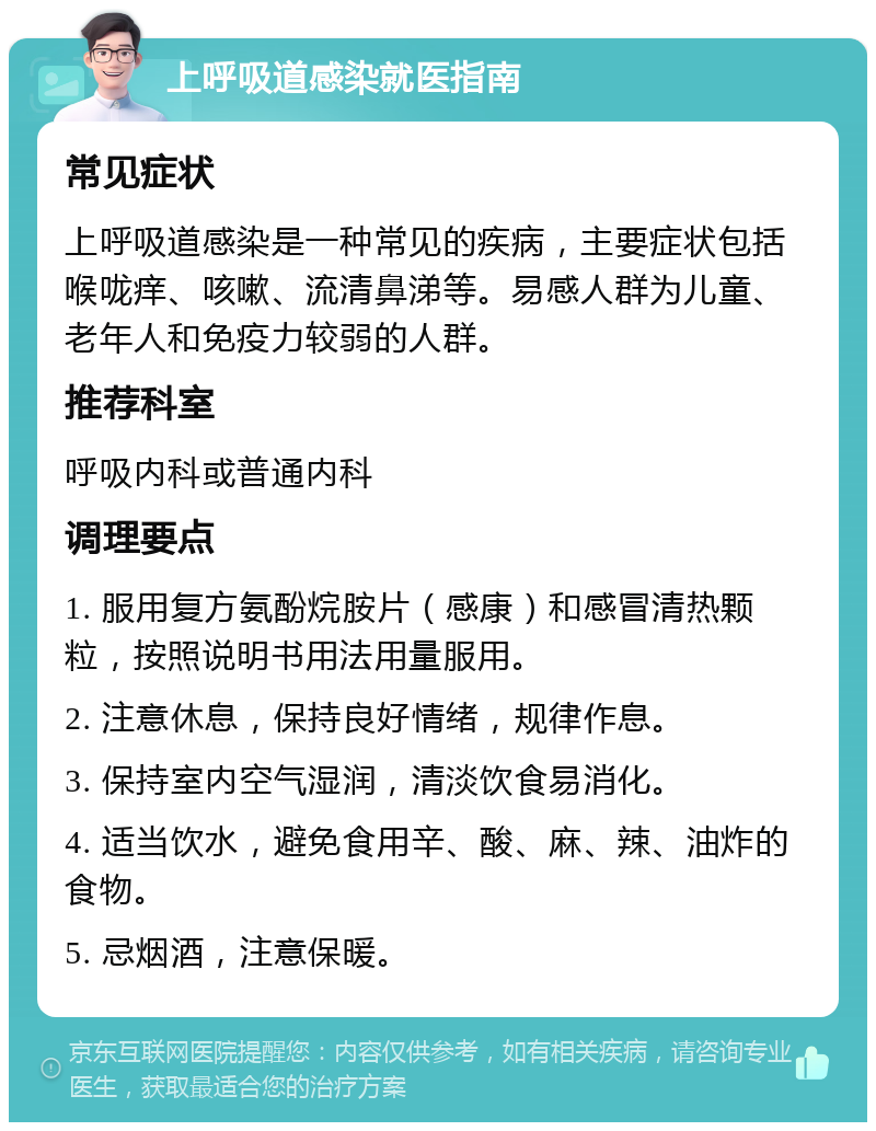 上呼吸道感染就医指南 常见症状 上呼吸道感染是一种常见的疾病，主要症状包括喉咙痒、咳嗽、流清鼻涕等。易感人群为儿童、老年人和免疫力较弱的人群。 推荐科室 呼吸内科或普通内科 调理要点 1. 服用复方氨酚烷胺片（感康）和感冒清热颗粒，按照说明书用法用量服用。 2. 注意休息，保持良好情绪，规律作息。 3. 保持室内空气湿润，清淡饮食易消化。 4. 适当饮水，避免食用辛、酸、麻、辣、油炸的食物。 5. 忌烟酒，注意保暖。