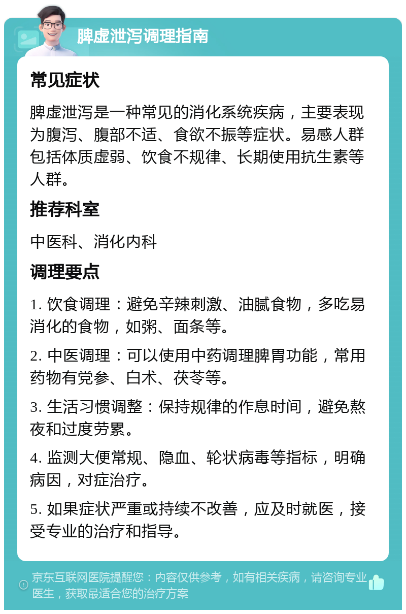 脾虚泄泻调理指南 常见症状 脾虚泄泻是一种常见的消化系统疾病，主要表现为腹泻、腹部不适、食欲不振等症状。易感人群包括体质虚弱、饮食不规律、长期使用抗生素等人群。 推荐科室 中医科、消化内科 调理要点 1. 饮食调理：避免辛辣刺激、油腻食物，多吃易消化的食物，如粥、面条等。 2. 中医调理：可以使用中药调理脾胃功能，常用药物有党参、白术、茯苓等。 3. 生活习惯调整：保持规律的作息时间，避免熬夜和过度劳累。 4. 监测大便常规、隐血、轮状病毒等指标，明确病因，对症治疗。 5. 如果症状严重或持续不改善，应及时就医，接受专业的治疗和指导。