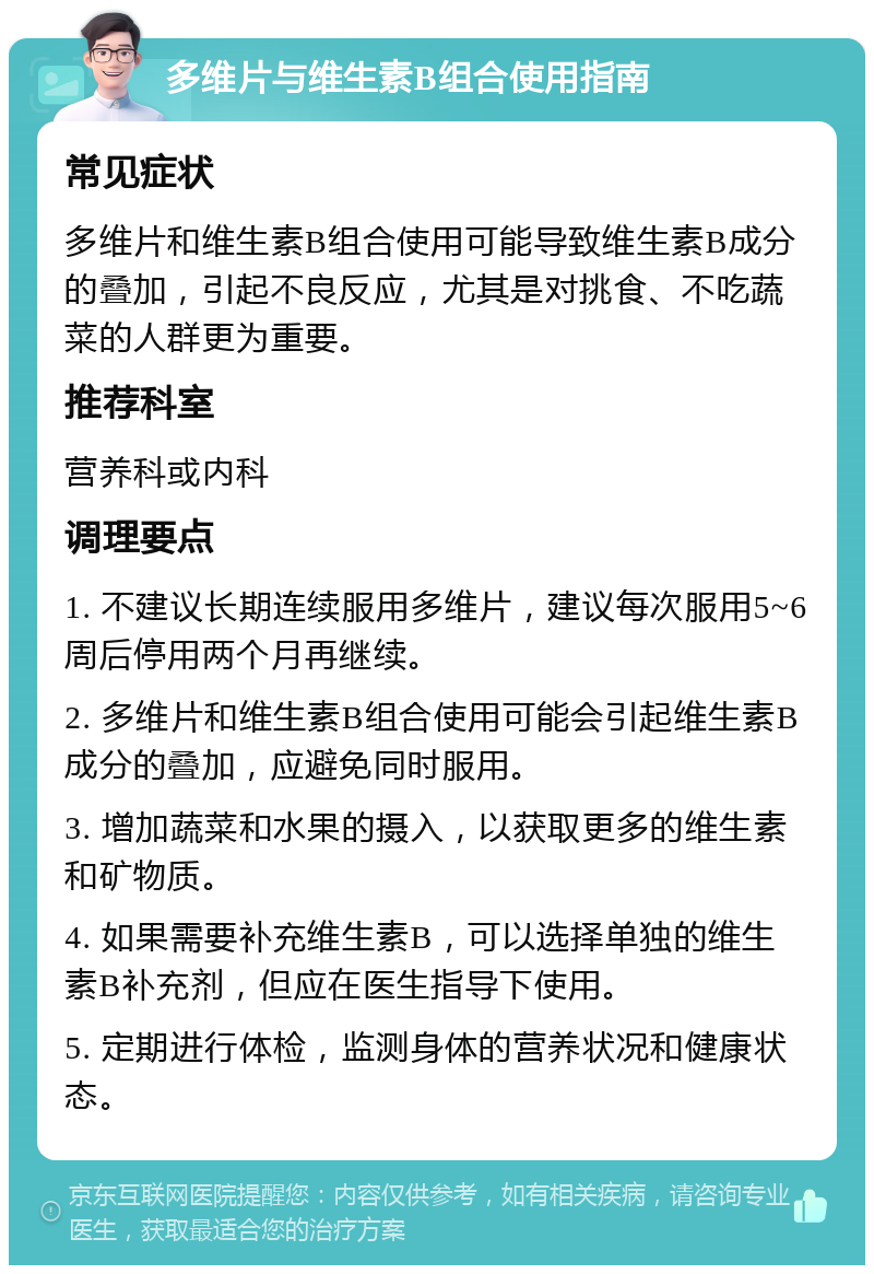 多维片与维生素B组合使用指南 常见症状 多维片和维生素B组合使用可能导致维生素B成分的叠加，引起不良反应，尤其是对挑食、不吃蔬菜的人群更为重要。 推荐科室 营养科或内科 调理要点 1. 不建议长期连续服用多维片，建议每次服用5~6周后停用两个月再继续。 2. 多维片和维生素B组合使用可能会引起维生素B成分的叠加，应避免同时服用。 3. 增加蔬菜和水果的摄入，以获取更多的维生素和矿物质。 4. 如果需要补充维生素B，可以选择单独的维生素B补充剂，但应在医生指导下使用。 5. 定期进行体检，监测身体的营养状况和健康状态。