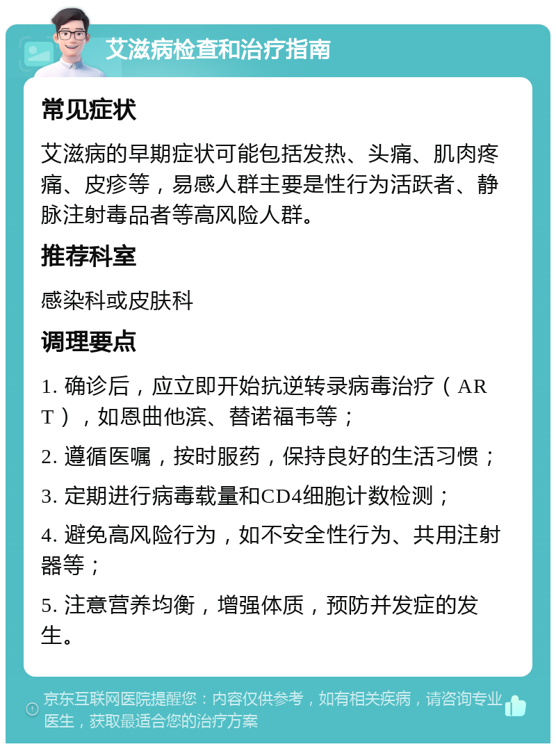 艾滋病检查和治疗指南 常见症状 艾滋病的早期症状可能包括发热、头痛、肌肉疼痛、皮疹等，易感人群主要是性行为活跃者、静脉注射毒品者等高风险人群。 推荐科室 感染科或皮肤科 调理要点 1. 确诊后，应立即开始抗逆转录病毒治疗（ART），如恩曲他滨、替诺福韦等； 2. 遵循医嘱，按时服药，保持良好的生活习惯； 3. 定期进行病毒载量和CD4细胞计数检测； 4. 避免高风险行为，如不安全性行为、共用注射器等； 5. 注意营养均衡，增强体质，预防并发症的发生。