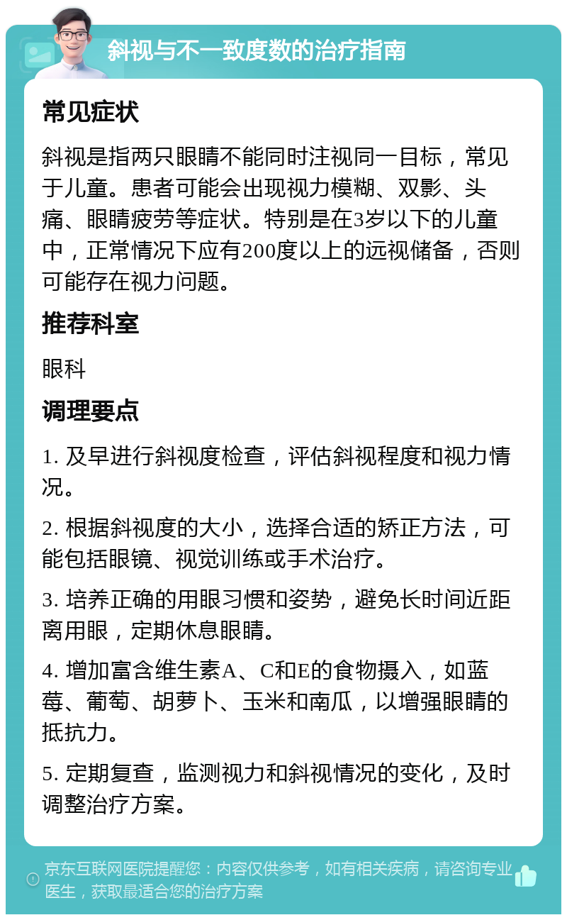 斜视与不一致度数的治疗指南 常见症状 斜视是指两只眼睛不能同时注视同一目标，常见于儿童。患者可能会出现视力模糊、双影、头痛、眼睛疲劳等症状。特别是在3岁以下的儿童中，正常情况下应有200度以上的远视储备，否则可能存在视力问题。 推荐科室 眼科 调理要点 1. 及早进行斜视度检查，评估斜视程度和视力情况。 2. 根据斜视度的大小，选择合适的矫正方法，可能包括眼镜、视觉训练或手术治疗。 3. 培养正确的用眼习惯和姿势，避免长时间近距离用眼，定期休息眼睛。 4. 增加富含维生素A、C和E的食物摄入，如蓝莓、葡萄、胡萝卜、玉米和南瓜，以增强眼睛的抵抗力。 5. 定期复查，监测视力和斜视情况的变化，及时调整治疗方案。