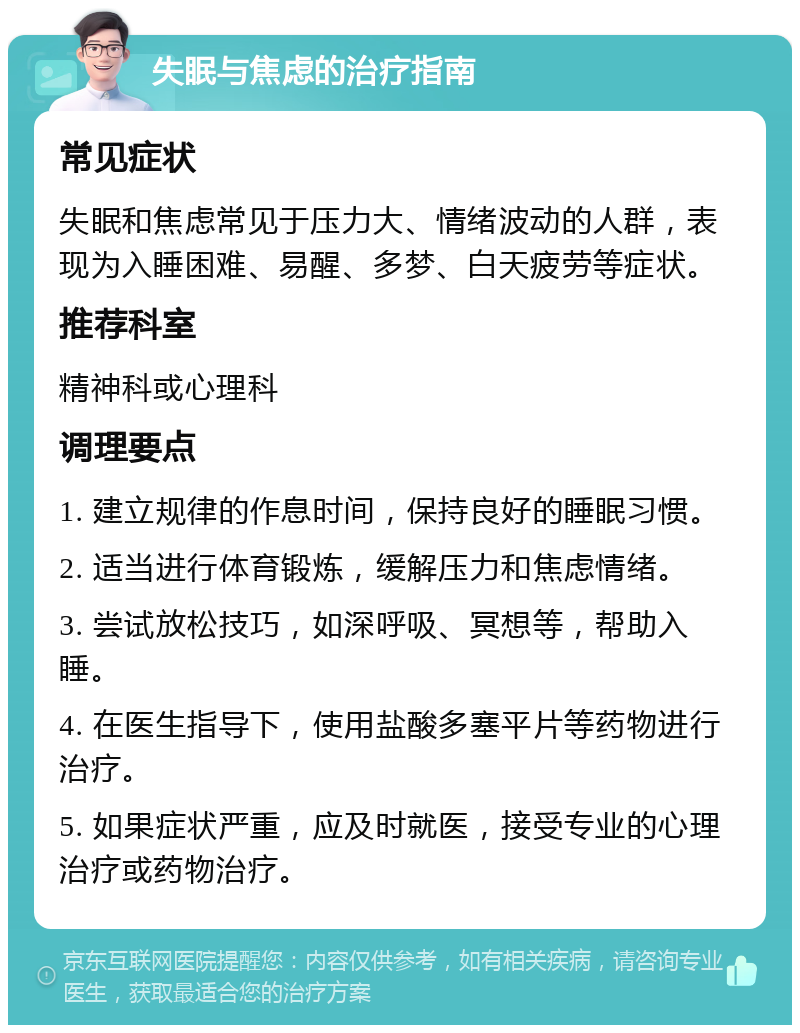 失眠与焦虑的治疗指南 常见症状 失眠和焦虑常见于压力大、情绪波动的人群，表现为入睡困难、易醒、多梦、白天疲劳等症状。 推荐科室 精神科或心理科 调理要点 1. 建立规律的作息时间，保持良好的睡眠习惯。 2. 适当进行体育锻炼，缓解压力和焦虑情绪。 3. 尝试放松技巧，如深呼吸、冥想等，帮助入睡。 4. 在医生指导下，使用盐酸多塞平片等药物进行治疗。 5. 如果症状严重，应及时就医，接受专业的心理治疗或药物治疗。