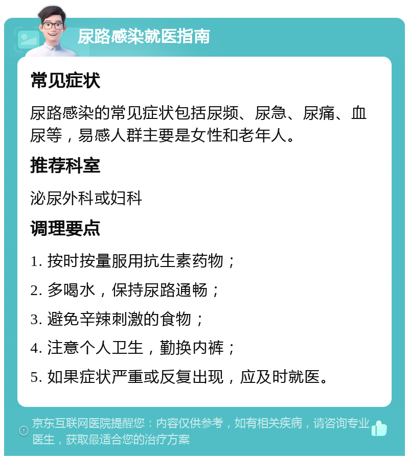 尿路感染就医指南 常见症状 尿路感染的常见症状包括尿频、尿急、尿痛、血尿等，易感人群主要是女性和老年人。 推荐科室 泌尿外科或妇科 调理要点 1. 按时按量服用抗生素药物； 2. 多喝水，保持尿路通畅； 3. 避免辛辣刺激的食物； 4. 注意个人卫生，勤换内裤； 5. 如果症状严重或反复出现，应及时就医。