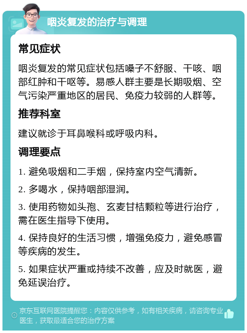 咽炎复发的治疗与调理 常见症状 咽炎复发的常见症状包括嗓子不舒服、干咳、咽部红肿和干呕等。易感人群主要是长期吸烟、空气污染严重地区的居民、免疫力较弱的人群等。 推荐科室 建议就诊于耳鼻喉科或呼吸内科。 调理要点 1. 避免吸烟和二手烟，保持室内空气清新。 2. 多喝水，保持咽部湿润。 3. 使用药物如头孢、玄麦甘桔颗粒等进行治疗，需在医生指导下使用。 4. 保持良好的生活习惯，增强免疫力，避免感冒等疾病的发生。 5. 如果症状严重或持续不改善，应及时就医，避免延误治疗。