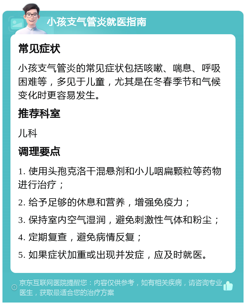 小孩支气管炎就医指南 常见症状 小孩支气管炎的常见症状包括咳嗽、喘息、呼吸困难等，多见于儿童，尤其是在冬春季节和气候变化时更容易发生。 推荐科室 儿科 调理要点 1. 使用头孢克洛干混悬剂和小儿咽扁颗粒等药物进行治疗； 2. 给予足够的休息和营养，增强免疫力； 3. 保持室内空气湿润，避免刺激性气体和粉尘； 4. 定期复查，避免病情反复； 5. 如果症状加重或出现并发症，应及时就医。