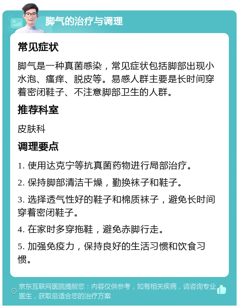 脚气的治疗与调理 常见症状 脚气是一种真菌感染，常见症状包括脚部出现小水泡、瘙痒、脱皮等。易感人群主要是长时间穿着密闭鞋子、不注意脚部卫生的人群。 推荐科室 皮肤科 调理要点 1. 使用达克宁等抗真菌药物进行局部治疗。 2. 保持脚部清洁干燥，勤换袜子和鞋子。 3. 选择透气性好的鞋子和棉质袜子，避免长时间穿着密闭鞋子。 4. 在家时多穿拖鞋，避免赤脚行走。 5. 加强免疫力，保持良好的生活习惯和饮食习惯。