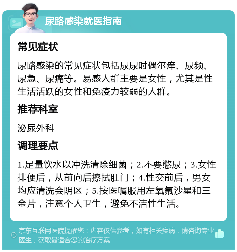 尿路感染就医指南 常见症状 尿路感染的常见症状包括尿尿时偶尔痒、尿频、尿急、尿痛等。易感人群主要是女性，尤其是性生活活跃的女性和免疫力较弱的人群。 推荐科室 泌尿外科 调理要点 1.足量饮水以冲洗清除细菌；2.不要憋尿；3.女性排便后，从前向后擦拭肛门；4.性交前后，男女均应清洗会阴区；5.按医嘱服用左氧氟沙星和三金片，注意个人卫生，避免不洁性生活。