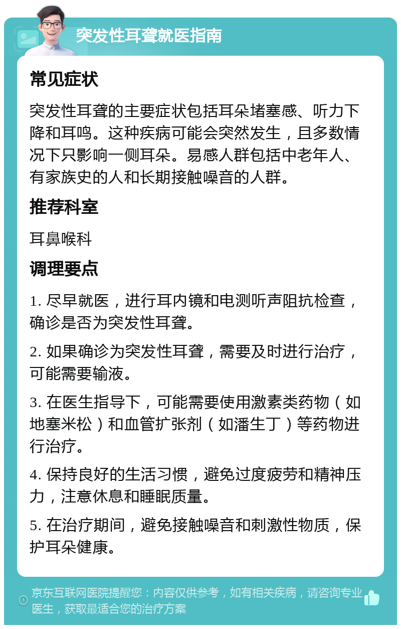 突发性耳聋就医指南 常见症状 突发性耳聋的主要症状包括耳朵堵塞感、听力下降和耳鸣。这种疾病可能会突然发生，且多数情况下只影响一侧耳朵。易感人群包括中老年人、有家族史的人和长期接触噪音的人群。 推荐科室 耳鼻喉科 调理要点 1. 尽早就医，进行耳内镜和电测听声阻抗检查，确诊是否为突发性耳聋。 2. 如果确诊为突发性耳聋，需要及时进行治疗，可能需要输液。 3. 在医生指导下，可能需要使用激素类药物（如地塞米松）和血管扩张剂（如潘生丁）等药物进行治疗。 4. 保持良好的生活习惯，避免过度疲劳和精神压力，注意休息和睡眠质量。 5. 在治疗期间，避免接触噪音和刺激性物质，保护耳朵健康。