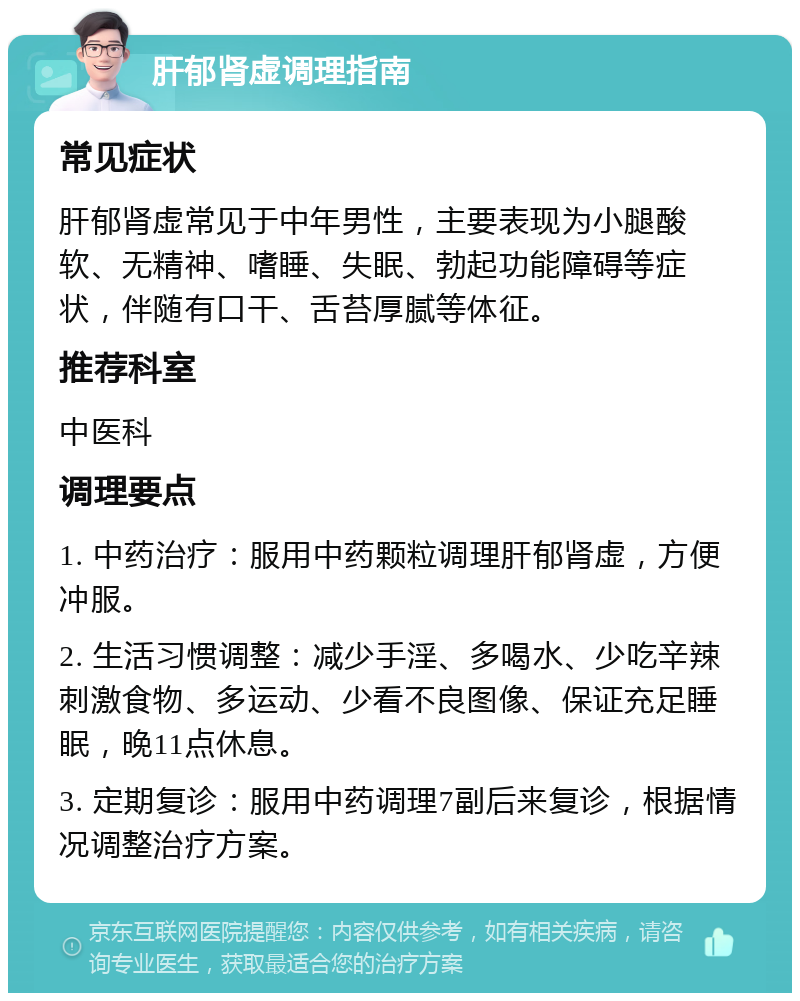 肝郁肾虚调理指南 常见症状 肝郁肾虚常见于中年男性，主要表现为小腿酸软、无精神、嗜睡、失眠、勃起功能障碍等症状，伴随有口干、舌苔厚腻等体征。 推荐科室 中医科 调理要点 1. 中药治疗：服用中药颗粒调理肝郁肾虚，方便冲服。 2. 生活习惯调整：减少手淫、多喝水、少吃辛辣刺激食物、多运动、少看不良图像、保证充足睡眠，晚11点休息。 3. 定期复诊：服用中药调理7副后来复诊，根据情况调整治疗方案。