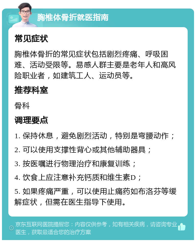 胸椎体骨折就医指南 常见症状 胸椎体骨折的常见症状包括剧烈疼痛、呼吸困难、活动受限等。易感人群主要是老年人和高风险职业者，如建筑工人、运动员等。 推荐科室 骨科 调理要点 1. 保持休息，避免剧烈活动，特别是弯腰动作； 2. 可以使用支撑性背心或其他辅助器具； 3. 按医嘱进行物理治疗和康复训练； 4. 饮食上应注意补充钙质和维生素D； 5. 如果疼痛严重，可以使用止痛药如布洛芬等缓解症状，但需在医生指导下使用。