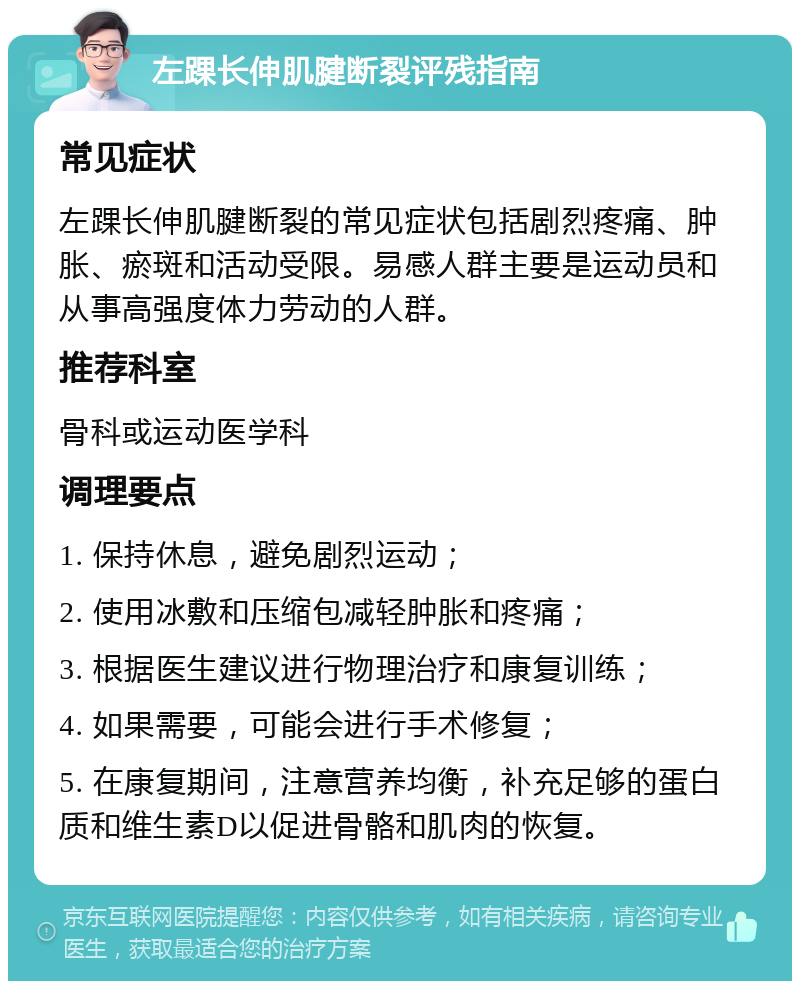 左踝长伸肌腱断裂评残指南 常见症状 左踝长伸肌腱断裂的常见症状包括剧烈疼痛、肿胀、瘀斑和活动受限。易感人群主要是运动员和从事高强度体力劳动的人群。 推荐科室 骨科或运动医学科 调理要点 1. 保持休息，避免剧烈运动； 2. 使用冰敷和压缩包减轻肿胀和疼痛； 3. 根据医生建议进行物理治疗和康复训练； 4. 如果需要，可能会进行手术修复； 5. 在康复期间，注意营养均衡，补充足够的蛋白质和维生素D以促进骨骼和肌肉的恢复。