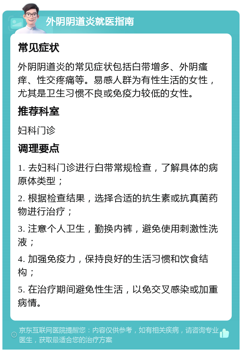 外阴阴道炎就医指南 常见症状 外阴阴道炎的常见症状包括白带增多、外阴瘙痒、性交疼痛等。易感人群为有性生活的女性，尤其是卫生习惯不良或免疫力较低的女性。 推荐科室 妇科门诊 调理要点 1. 去妇科门诊进行白带常规检查，了解具体的病原体类型； 2. 根据检查结果，选择合适的抗生素或抗真菌药物进行治疗； 3. 注意个人卫生，勤换内裤，避免使用刺激性洗液； 4. 加强免疫力，保持良好的生活习惯和饮食结构； 5. 在治疗期间避免性生活，以免交叉感染或加重病情。