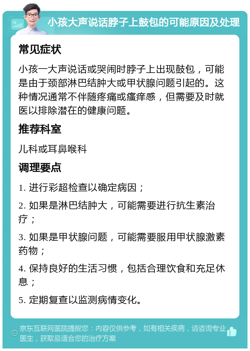 小孩大声说话脖子上鼓包的可能原因及处理 常见症状 小孩一大声说话或哭闹时脖子上出现鼓包，可能是由于颈部淋巴结肿大或甲状腺问题引起的。这种情况通常不伴随疼痛或瘙痒感，但需要及时就医以排除潜在的健康问题。 推荐科室 儿科或耳鼻喉科 调理要点 1. 进行彩超检查以确定病因； 2. 如果是淋巴结肿大，可能需要进行抗生素治疗； 3. 如果是甲状腺问题，可能需要服用甲状腺激素药物； 4. 保持良好的生活习惯，包括合理饮食和充足休息； 5. 定期复查以监测病情变化。