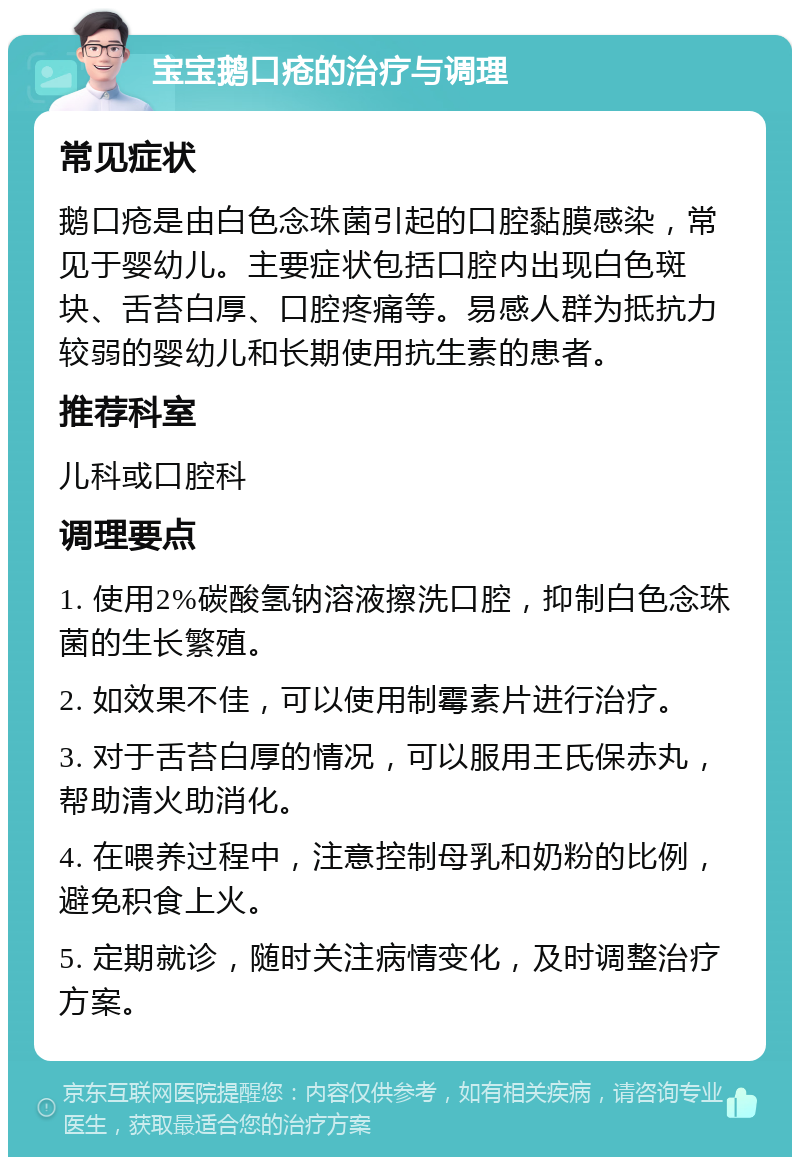 宝宝鹅口疮的治疗与调理 常见症状 鹅口疮是由白色念珠菌引起的口腔黏膜感染，常见于婴幼儿。主要症状包括口腔内出现白色斑块、舌苔白厚、口腔疼痛等。易感人群为抵抗力较弱的婴幼儿和长期使用抗生素的患者。 推荐科室 儿科或口腔科 调理要点 1. 使用2%碳酸氢钠溶液擦洗口腔，抑制白色念珠菌的生长繁殖。 2. 如效果不佳，可以使用制霉素片进行治疗。 3. 对于舌苔白厚的情况，可以服用王氏保赤丸，帮助清火助消化。 4. 在喂养过程中，注意控制母乳和奶粉的比例，避免积食上火。 5. 定期就诊，随时关注病情变化，及时调整治疗方案。