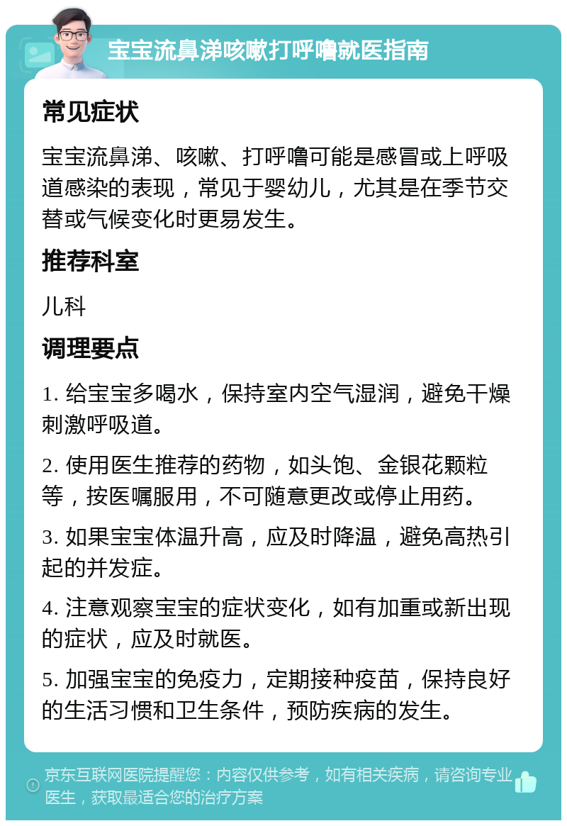 宝宝流鼻涕咳嗽打呼噜就医指南 常见症状 宝宝流鼻涕、咳嗽、打呼噜可能是感冒或上呼吸道感染的表现，常见于婴幼儿，尤其是在季节交替或气候变化时更易发生。 推荐科室 儿科 调理要点 1. 给宝宝多喝水，保持室内空气湿润，避免干燥刺激呼吸道。 2. 使用医生推荐的药物，如头饱、金银花颗粒等，按医嘱服用，不可随意更改或停止用药。 3. 如果宝宝体温升高，应及时降温，避免高热引起的并发症。 4. 注意观察宝宝的症状变化，如有加重或新出现的症状，应及时就医。 5. 加强宝宝的免疫力，定期接种疫苗，保持良好的生活习惯和卫生条件，预防疾病的发生。