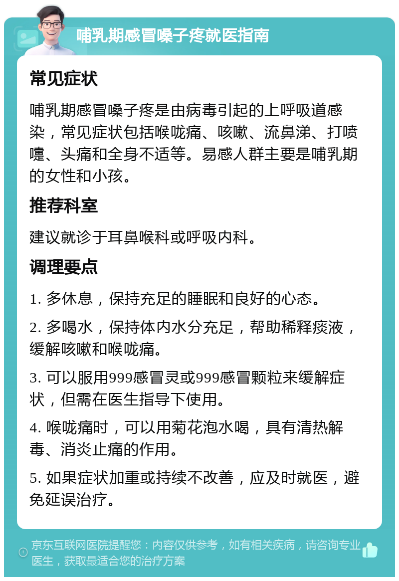 哺乳期感冒嗓子疼就医指南 常见症状 哺乳期感冒嗓子疼是由病毒引起的上呼吸道感染，常见症状包括喉咙痛、咳嗽、流鼻涕、打喷嚏、头痛和全身不适等。易感人群主要是哺乳期的女性和小孩。 推荐科室 建议就诊于耳鼻喉科或呼吸内科。 调理要点 1. 多休息，保持充足的睡眠和良好的心态。 2. 多喝水，保持体内水分充足，帮助稀释痰液，缓解咳嗽和喉咙痛。 3. 可以服用999感冒灵或999感冒颗粒来缓解症状，但需在医生指导下使用。 4. 喉咙痛时，可以用菊花泡水喝，具有清热解毒、消炎止痛的作用。 5. 如果症状加重或持续不改善，应及时就医，避免延误治疗。