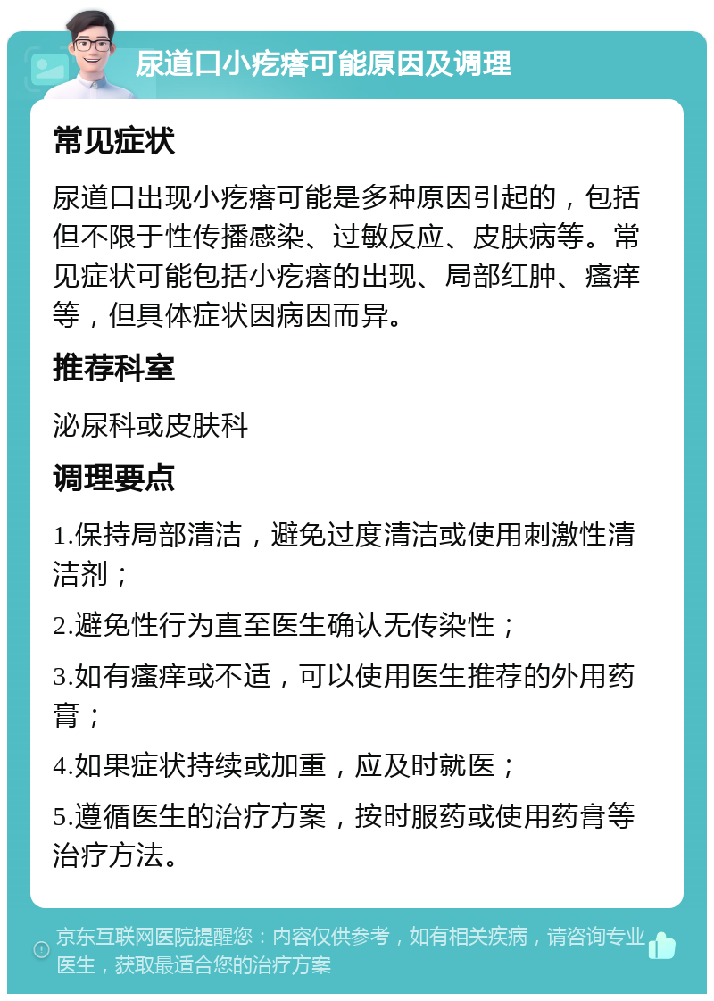 尿道口小疙瘩可能原因及调理 常见症状 尿道口出现小疙瘩可能是多种原因引起的，包括但不限于性传播感染、过敏反应、皮肤病等。常见症状可能包括小疙瘩的出现、局部红肿、瘙痒等，但具体症状因病因而异。 推荐科室 泌尿科或皮肤科 调理要点 1.保持局部清洁，避免过度清洁或使用刺激性清洁剂； 2.避免性行为直至医生确认无传染性； 3.如有瘙痒或不适，可以使用医生推荐的外用药膏； 4.如果症状持续或加重，应及时就医； 5.遵循医生的治疗方案，按时服药或使用药膏等治疗方法。