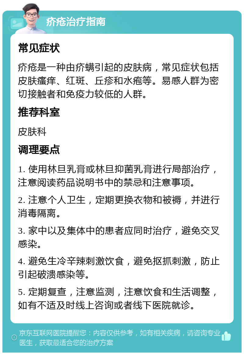 疥疮治疗指南 常见症状 疥疮是一种由疥螨引起的皮肤病，常见症状包括皮肤瘙痒、红斑、丘疹和水疱等。易感人群为密切接触者和免疫力较低的人群。 推荐科室 皮肤科 调理要点 1. 使用林旦乳膏或林旦抑菌乳膏进行局部治疗，注意阅读药品说明书中的禁忌和注意事项。 2. 注意个人卫生，定期更换衣物和被褥，并进行消毒隔离。 3. 家中以及集体中的患者应同时治疗，避免交叉感染。 4. 避免生冷辛辣刺激饮食，避免抠抓刺激，防止引起破溃感染等。 5. 定期复查，注意监测，注意饮食和生活调整，如有不适及时线上咨询或者线下医院就诊。