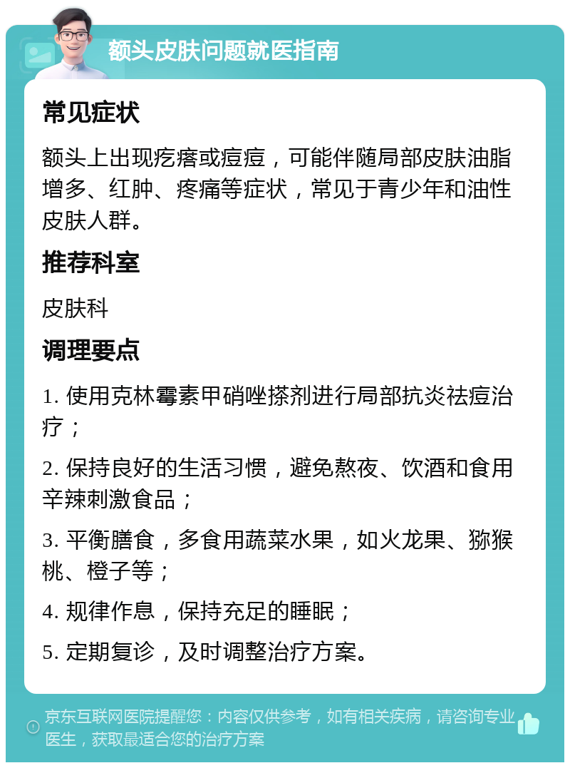 额头皮肤问题就医指南 常见症状 额头上出现疙瘩或痘痘，可能伴随局部皮肤油脂增多、红肿、疼痛等症状，常见于青少年和油性皮肤人群。 推荐科室 皮肤科 调理要点 1. 使用克林霉素甲硝唑搽剂进行局部抗炎祛痘治疗； 2. 保持良好的生活习惯，避免熬夜、饮酒和食用辛辣刺激食品； 3. 平衡膳食，多食用蔬菜水果，如火龙果、猕猴桃、橙子等； 4. 规律作息，保持充足的睡眠； 5. 定期复诊，及时调整治疗方案。