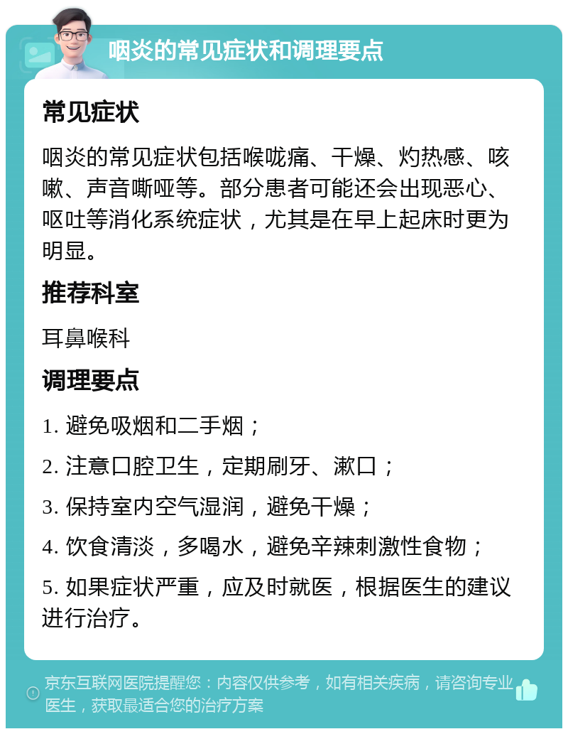 咽炎的常见症状和调理要点 常见症状 咽炎的常见症状包括喉咙痛、干燥、灼热感、咳嗽、声音嘶哑等。部分患者可能还会出现恶心、呕吐等消化系统症状，尤其是在早上起床时更为明显。 推荐科室 耳鼻喉科 调理要点 1. 避免吸烟和二手烟； 2. 注意口腔卫生，定期刷牙、漱口； 3. 保持室内空气湿润，避免干燥； 4. 饮食清淡，多喝水，避免辛辣刺激性食物； 5. 如果症状严重，应及时就医，根据医生的建议进行治疗。