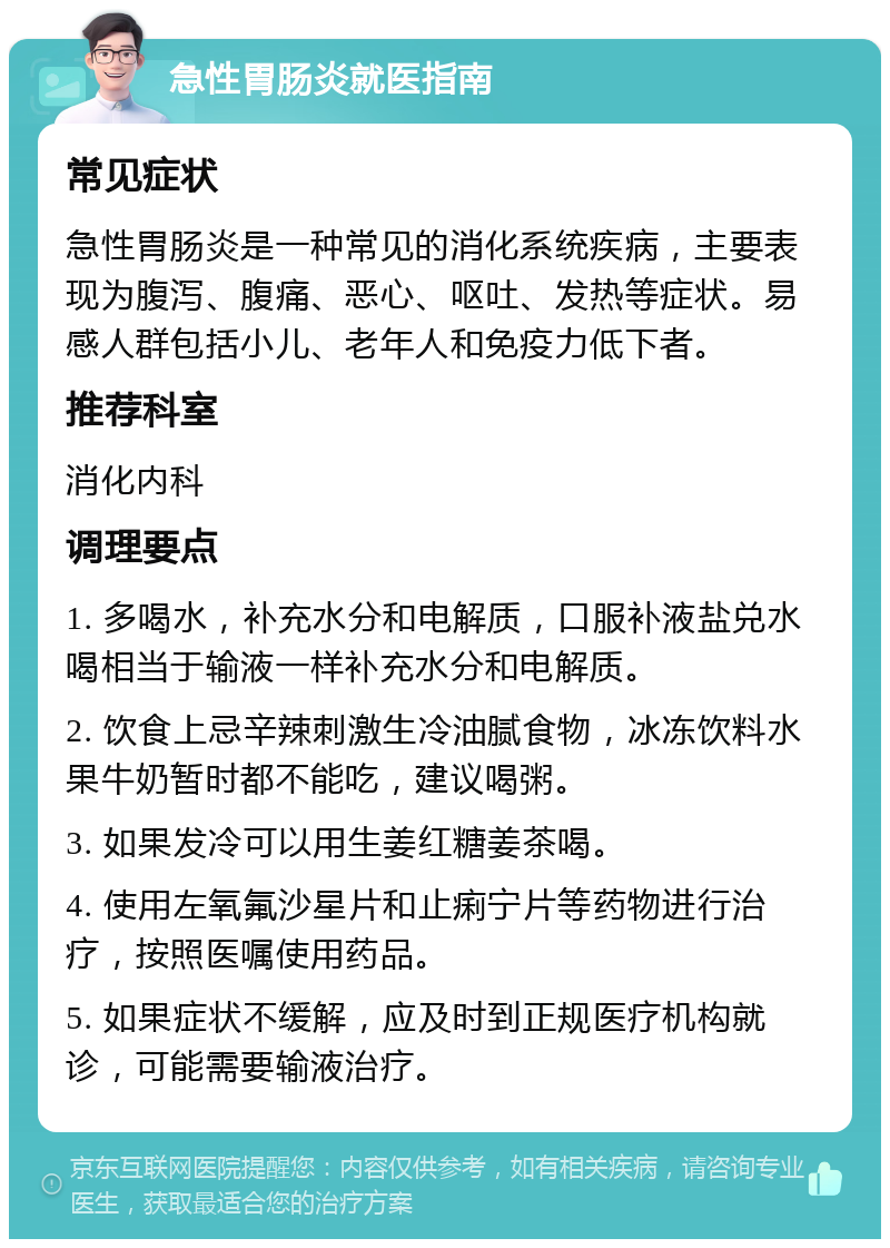 急性胃肠炎就医指南 常见症状 急性胃肠炎是一种常见的消化系统疾病，主要表现为腹泻、腹痛、恶心、呕吐、发热等症状。易感人群包括小儿、老年人和免疫力低下者。 推荐科室 消化内科 调理要点 1. 多喝水，补充水分和电解质，口服补液盐兑水喝相当于输液一样补充水分和电解质。 2. 饮食上忌辛辣刺激生冷油腻食物，冰冻饮料水果牛奶暂时都不能吃，建议喝粥。 3. 如果发冷可以用生姜红糖姜茶喝。 4. 使用左氧氟沙星片和止痢宁片等药物进行治疗，按照医嘱使用药品。 5. 如果症状不缓解，应及时到正规医疗机构就诊，可能需要输液治疗。