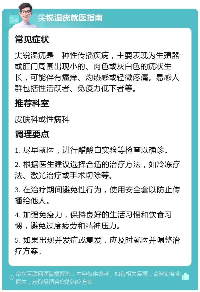 尖锐湿疣就医指南 常见症状 尖锐湿疣是一种性传播疾病，主要表现为生殖器或肛门周围出现小的、肉色或灰白色的疣状生长，可能伴有瘙痒、灼热感或轻微疼痛。易感人群包括性活跃者、免疫力低下者等。 推荐科室 皮肤科或性病科 调理要点 1. 尽早就医，进行醋酸白实验等检查以确诊。 2. 根据医生建议选择合适的治疗方法，如冷冻疗法、激光治疗或手术切除等。 3. 在治疗期间避免性行为，使用安全套以防止传播给他人。 4. 加强免疫力，保持良好的生活习惯和饮食习惯，避免过度疲劳和精神压力。 5. 如果出现并发症或复发，应及时就医并调整治疗方案。