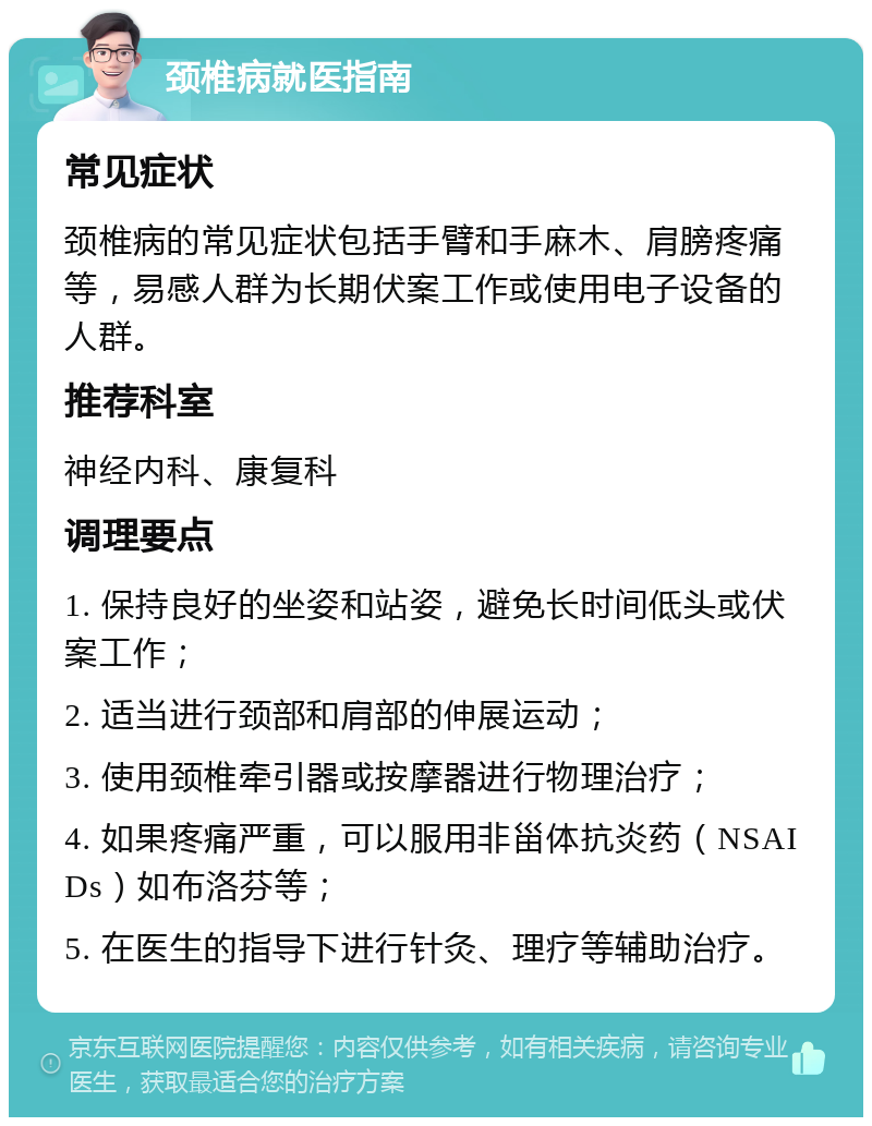 颈椎病就医指南 常见症状 颈椎病的常见症状包括手臂和手麻木、肩膀疼痛等，易感人群为长期伏案工作或使用电子设备的人群。 推荐科室 神经内科、康复科 调理要点 1. 保持良好的坐姿和站姿，避免长时间低头或伏案工作； 2. 适当进行颈部和肩部的伸展运动； 3. 使用颈椎牵引器或按摩器进行物理治疗； 4. 如果疼痛严重，可以服用非甾体抗炎药（NSAIDs）如布洛芬等； 5. 在医生的指导下进行针灸、理疗等辅助治疗。