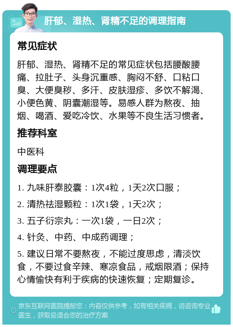 肝郁、湿热、肾精不足的调理指南 常见症状 肝郁、湿热、肾精不足的常见症状包括腰酸腰痛、拉肚子、头身沉重感、胸闷不舒、口粘口臭、大便臭秽、多汗、皮肤湿疹、多饮不解渴、小便色黄、阴囊潮湿等。易感人群为熬夜、抽烟、喝酒、爱吃冷饮、水果等不良生活习惯者。 推荐科室 中医科 调理要点 1. 九味肝泰胶囊：1次4粒，1天2次口服； 2. 清热祛湿颗粒：1次1袋，1天2次； 3. 五子衍宗丸：一次1袋，一日2次； 4. 针灸、中药、中成药调理； 5. 建议日常不要熬夜，不能过度思虑，清淡饮食，不要过食辛辣、寒凉食品，戒烟限酒；保持心情愉快有利于疾病的快速恢复；定期复诊。