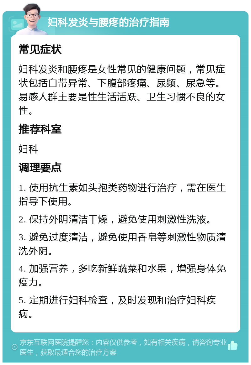 妇科发炎与腰疼的治疗指南 常见症状 妇科发炎和腰疼是女性常见的健康问题，常见症状包括白带异常、下腹部疼痛、尿频、尿急等。易感人群主要是性生活活跃、卫生习惯不良的女性。 推荐科室 妇科 调理要点 1. 使用抗生素如头孢类药物进行治疗，需在医生指导下使用。 2. 保持外阴清洁干燥，避免使用刺激性洗液。 3. 避免过度清洁，避免使用香皂等刺激性物质清洗外阴。 4. 加强营养，多吃新鲜蔬菜和水果，增强身体免疫力。 5. 定期进行妇科检查，及时发现和治疗妇科疾病。