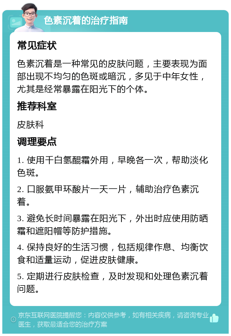 色素沉着的治疗指南 常见症状 色素沉着是一种常见的皮肤问题，主要表现为面部出现不均匀的色斑或暗沉，多见于中年女性，尤其是经常暴露在阳光下的个体。 推荐科室 皮肤科 调理要点 1. 使用千白氢醌霜外用，早晚各一次，帮助淡化色斑。 2. 口服氨甲环酸片一天一片，辅助治疗色素沉着。 3. 避免长时间暴露在阳光下，外出时应使用防晒霜和遮阳帽等防护措施。 4. 保持良好的生活习惯，包括规律作息、均衡饮食和适量运动，促进皮肤健康。 5. 定期进行皮肤检查，及时发现和处理色素沉着问题。