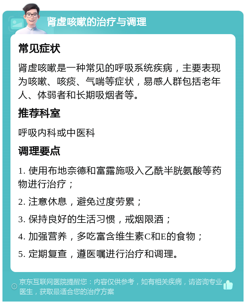 肾虚咳嗽的治疗与调理 常见症状 肾虚咳嗽是一种常见的呼吸系统疾病，主要表现为咳嗽、咳痰、气喘等症状，易感人群包括老年人、体弱者和长期吸烟者等。 推荐科室 呼吸内科或中医科 调理要点 1. 使用布地奈德和富露施吸入乙酰半胱氨酸等药物进行治疗； 2. 注意休息，避免过度劳累； 3. 保持良好的生活习惯，戒烟限酒； 4. 加强营养，多吃富含维生素C和E的食物； 5. 定期复查，遵医嘱进行治疗和调理。