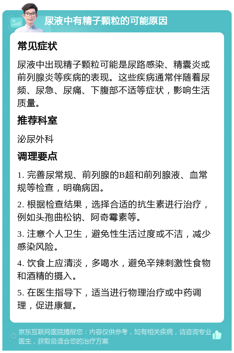 尿液中有精子颗粒的可能原因 常见症状 尿液中出现精子颗粒可能是尿路感染、精囊炎或前列腺炎等疾病的表现。这些疾病通常伴随着尿频、尿急、尿痛、下腹部不适等症状，影响生活质量。 推荐科室 泌尿外科 调理要点 1. 完善尿常规、前列腺的B超和前列腺液、血常规等检查，明确病因。 2. 根据检查结果，选择合适的抗生素进行治疗，例如头孢曲松钠、阿奇霉素等。 3. 注意个人卫生，避免性生活过度或不洁，减少感染风险。 4. 饮食上应清淡，多喝水，避免辛辣刺激性食物和酒精的摄入。 5. 在医生指导下，适当进行物理治疗或中药调理，促进康复。